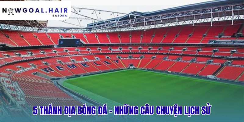 Top sân vận động nổi tiếng nhất thế giới và những câu chuyện ít ai biết