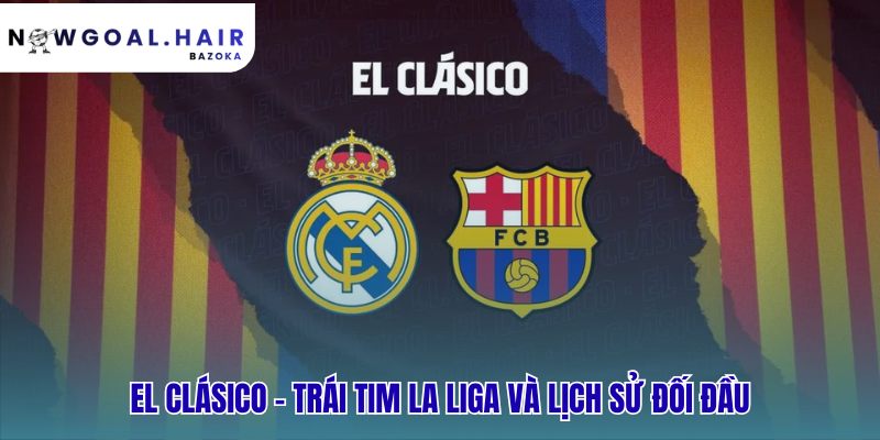 El Clásico phản ánh lịch sử đối đầu và linh hồn La Liga