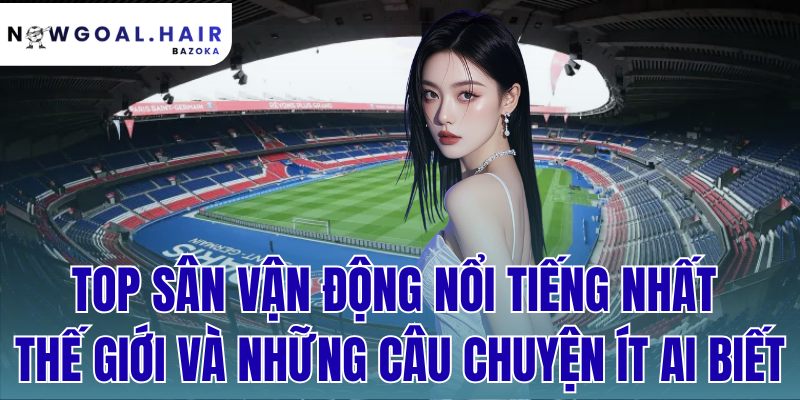 Top Sân Vận Động Nổi Tiếng Nhất Thế Giới Và Những Câu Chuyện Ít Ai Biết
